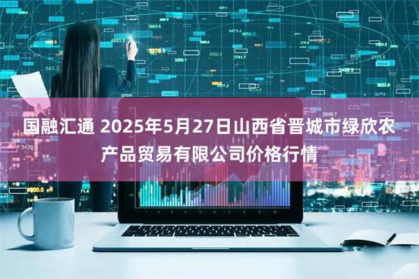 国融汇通 2025年5月27日山西省晋城市绿欣农产品贸易有限公司价格行情