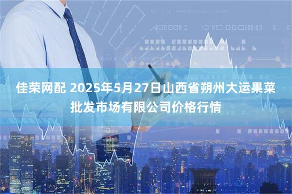 佳荣网配 2025年5月27日山西省朔州大运果菜批发市场有限公司价格行情