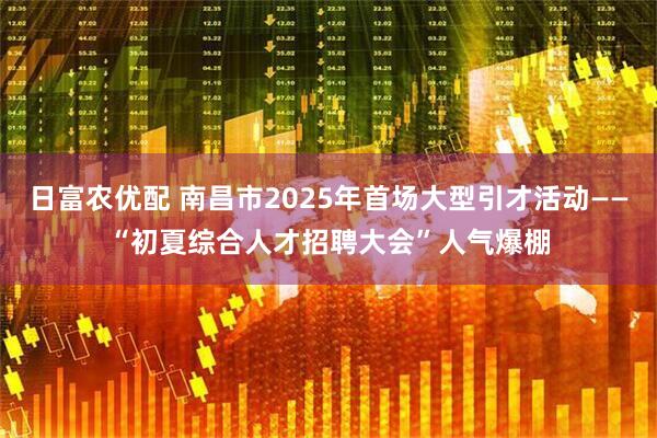 日富农优配 南昌市2025年首场大型引才活动——“初夏综合人才招聘大会”人气爆棚