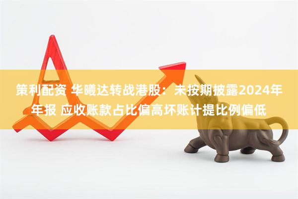 策利配资 华曦达转战港股：未按期披露2024年年报 应收账款占比偏高坏账计提比例偏低