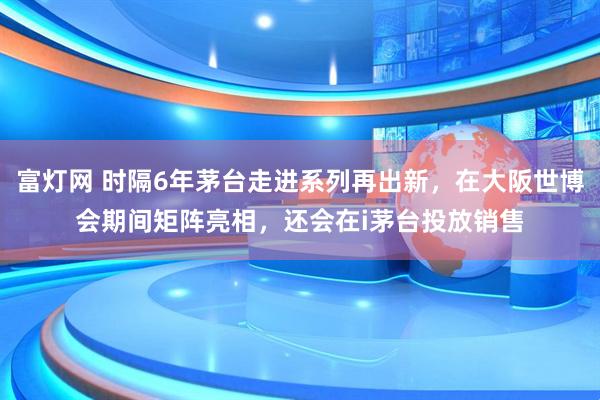 富灯网 时隔6年茅台走进系列再出新，在大阪世博会期间矩阵亮相，还会在i茅台投放销售