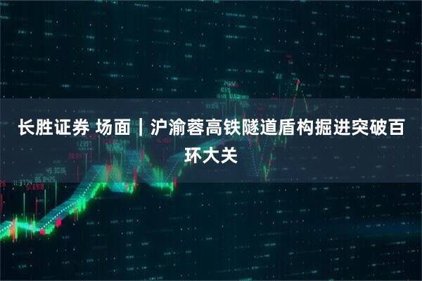 长胜证券 场面｜沪渝蓉高铁隧道盾构掘进突破百环大关