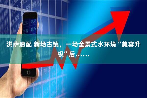 洪萨速配 新场古镇，一场全景式水环境“美容升级”后……