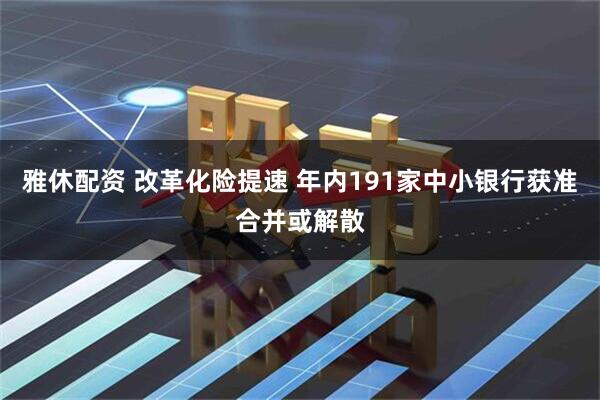 雅休配资 改革化险提速 年内191家中小银行获准合并或解散