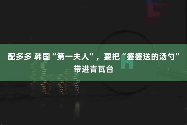 配多多 韩国“第一夫人”，要把“婆婆送的汤勺”带进青瓦台