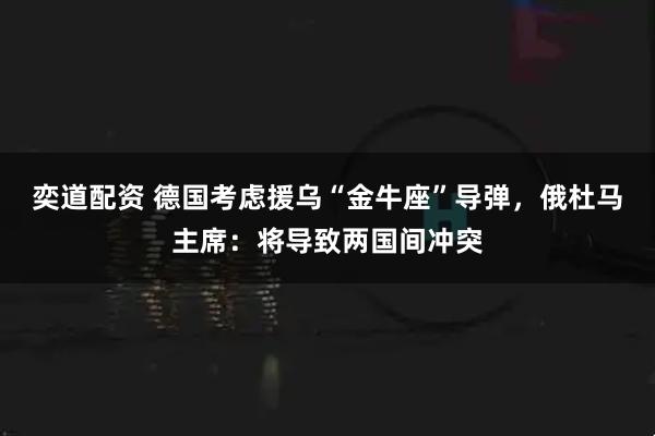 奕道配资 德国考虑援乌“金牛座”导弹，俄杜马主席：将导致两国间冲突