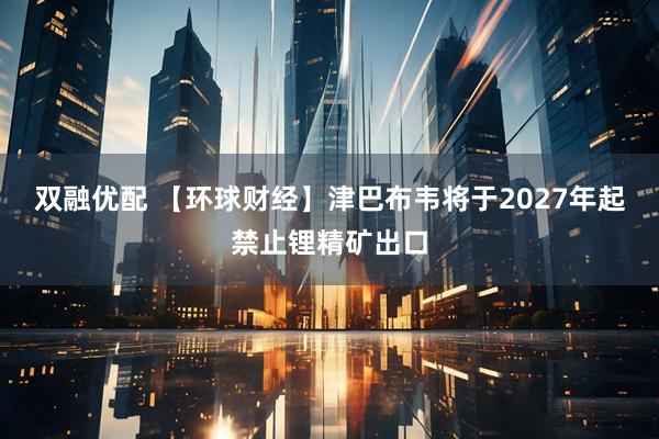 双融优配 【环球财经】津巴布韦将于2027年起禁止锂精矿出口