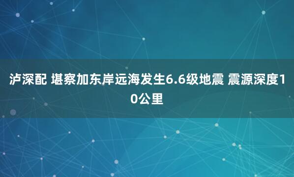 泸深配 堪察加东岸远海发生6.6级地震 震源深度10公里