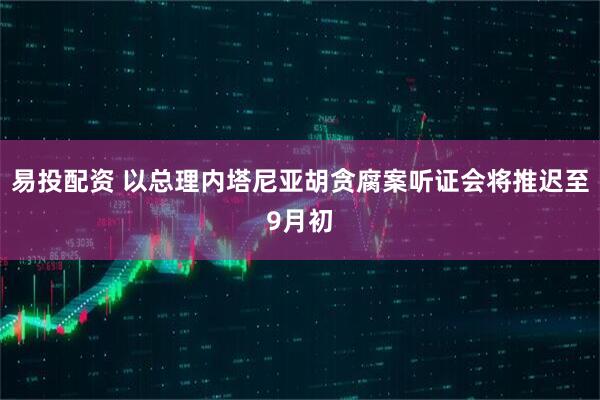 易投配资 以总理内塔尼亚胡贪腐案听证会将推迟至9月初