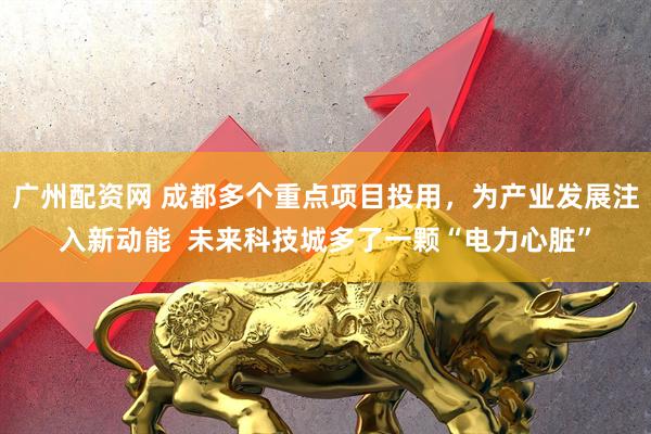 广州配资网 成都多个重点项目投用，为产业发展注入新动能  未来科技城多了一颗“电力心脏”