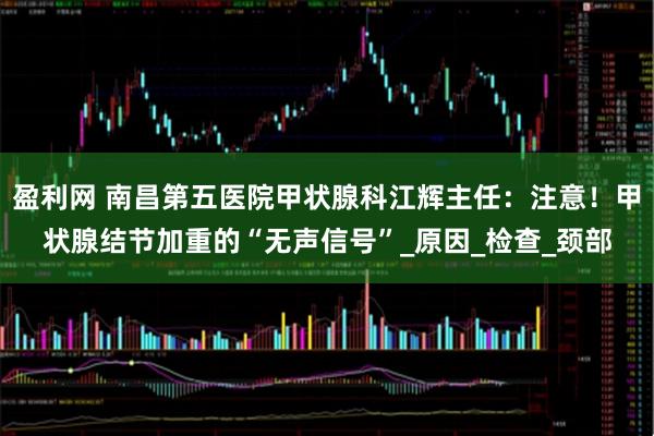 盈利网 南昌第五医院甲状腺科江辉主任：注意！甲状腺结节加重的“无声信号”_原因_检查_颈部