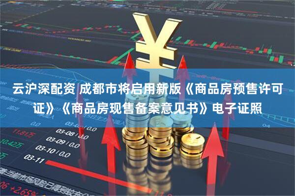 云沪深配资 成都市将启用新版《商品房预售许可证》《商品房现售备案意见书》电子证照