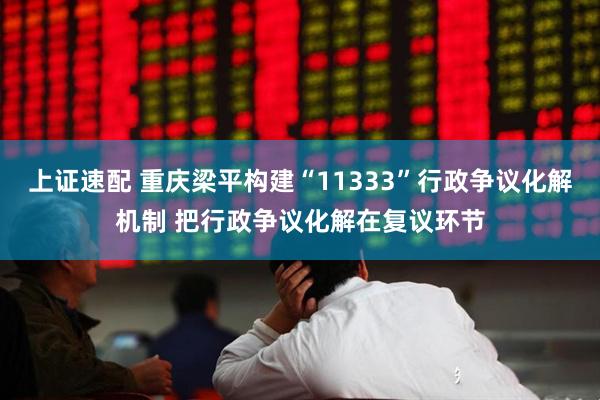 上证速配 重庆梁平构建“11333”行政争议化解机制 把行政争议化解在复议环节