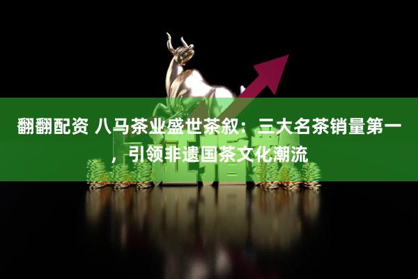 翻翻配资 八马茶业盛世茶叙：三大名茶销量第一，引领非遗国茶文化潮流