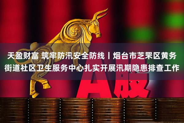 天盈财富 筑牢防汛安全防线丨烟台市芝罘区黄务街道社区卫生服务中心扎实开展汛期隐患排查工作