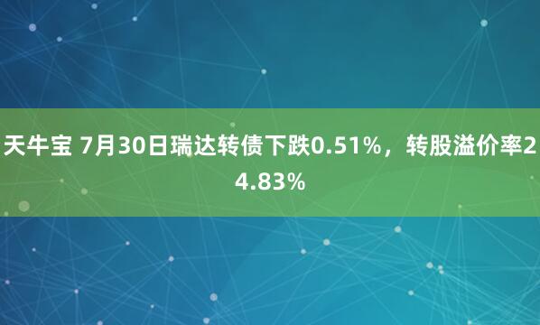 天牛宝 7月30日瑞达转债下跌0.51%，转股溢价率24.83%