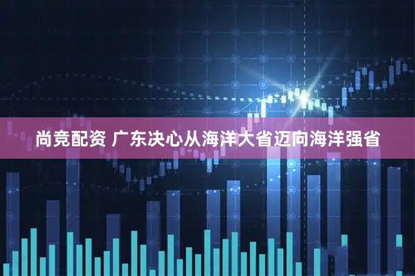 尚竞配资 广东决心从海洋大省迈向海洋强省