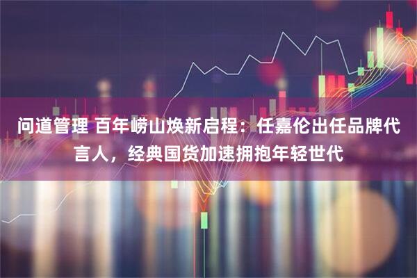 问道管理 百年崂山焕新启程：任嘉伦出任品牌代言人，经典国货加速拥抱年轻世代