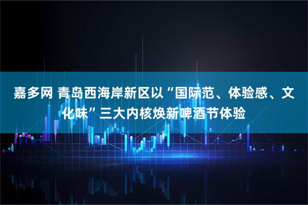 嘉多网 青岛西海岸新区以“国际范、体验感、文化味”三大内核焕新啤酒节体验
