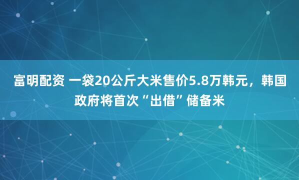 富明配资 一袋20公斤大米售价5.8万韩元，韩国政府将首次“出借”储备米