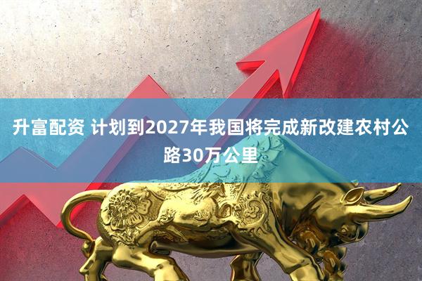 升富配资 计划到2027年我国将完成新改建农村公路30万公里