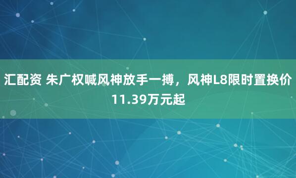 汇配资 朱广权喊风神放手一搏，风神L8限时置换价11.39万元起