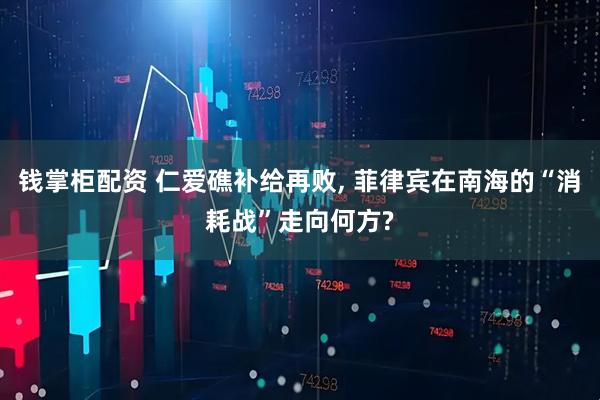 钱掌柜配资 仁爱礁补给再败, 菲律宾在南海的“消耗战”走向何方?