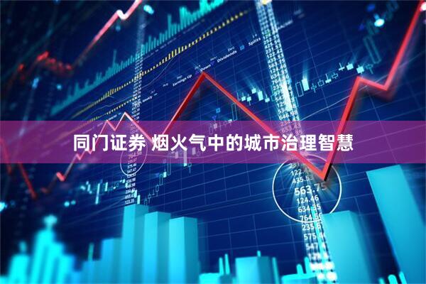 同门证券 烟火气中的城市治理智慧