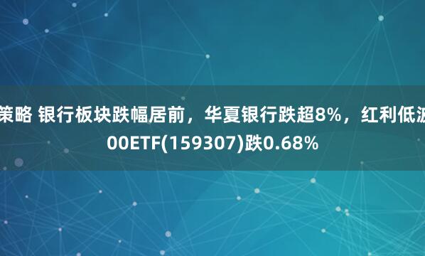 A策略 银行板块跌幅居前，华夏银行跌超8%，红利低波100ETF(159307)跌0.68%