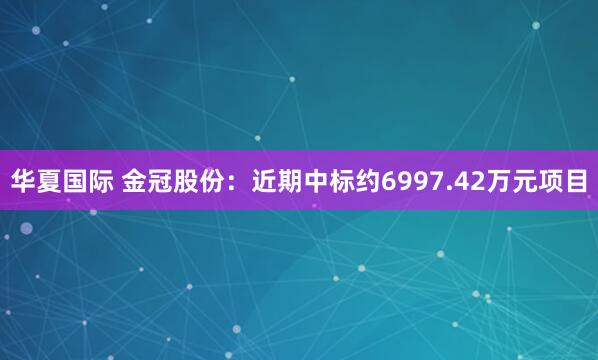 华夏国际 金冠股份：近期中标约6997.42万元项目