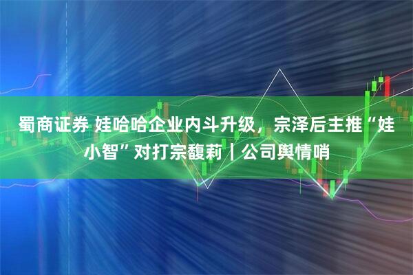 蜀商证券 娃哈哈企业内斗升级，宗泽后主推“娃小智”对打宗馥莉｜公司舆情哨