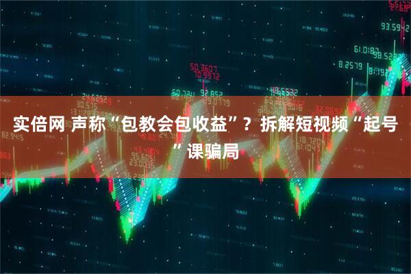 实倍网 声称“包教会包收益”？拆解短视频“起号”课骗局