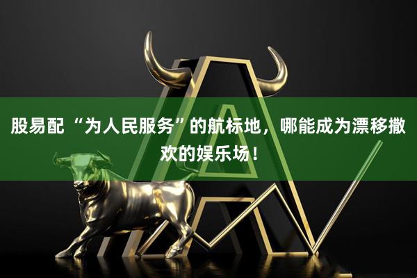 股易配 “为人民服务”的航标地，哪能成为漂移撒欢的娱乐场！