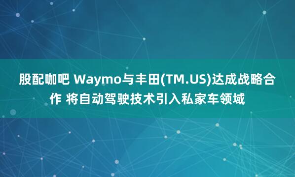 股配咖吧 Waymo与丰田(TM.US)达成战略合作 将自动驾驶技术引入私家车领域