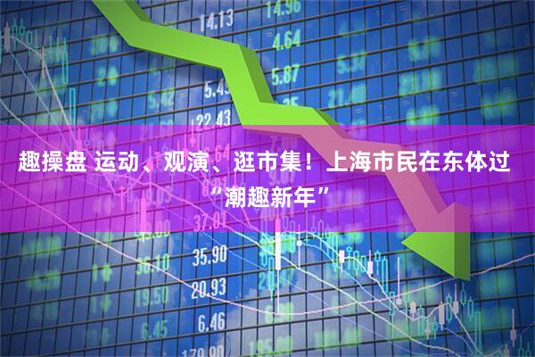 趣操盘 运动、观演、逛市集！上海市民在东体过 “潮趣新年”