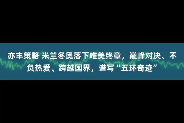 亦丰策略 米兰冬奥落下唯美终章，巅峰对决、不负热爱、跨越国界，谱写“五环奇迹”